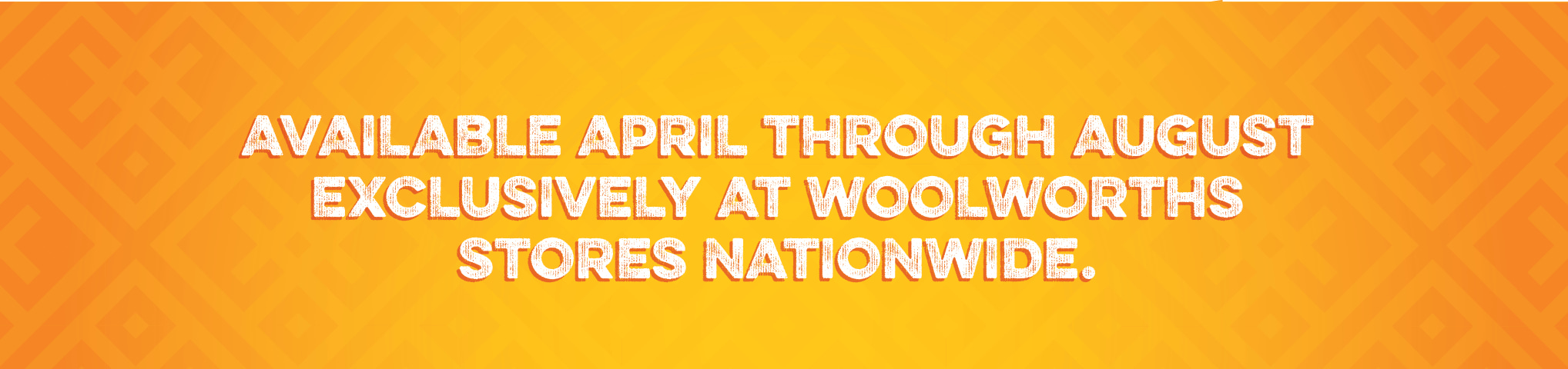 Available April through August exclusively at Woolworths stores nationwide. Available all year round.