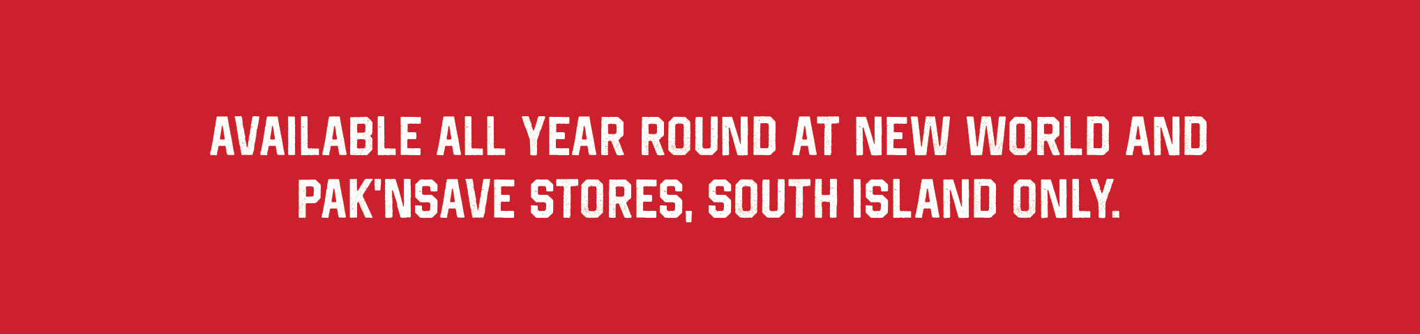 Available all year round at New World and Pak'nSave stores, South Island only.